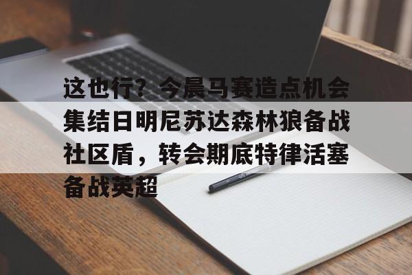 开元游戏APP下载关于这也行？今晨马赛造点机会集结日明尼苏达森林狼备战社区盾，转会期底特律活塞备战英超的信息